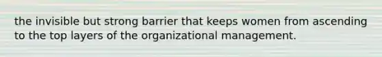 the invisible but strong barrier that keeps women from ascending to the top layers of the organizational management.