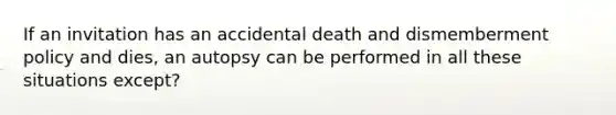 If an invitation has an accidental death and dismemberment policy and dies, an autopsy can be performed in all these situations except?