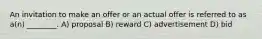 An invitation to make an offer or an actual offer is referred to as a(n) ________. A) proposal B) reward C) advertisement D) bid