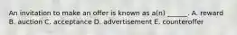 An invitation to make an offer is known as a(n) ______. A. reward B. auction C. acceptance D. advertisement E. counteroffer