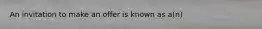 An invitation to make an offer is known as a(n)