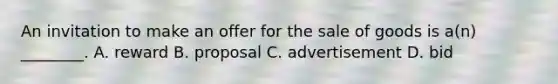 An invitation to make an offer for the sale of goods is a(n) ________. A. reward B. proposal C. advertisement D. bid