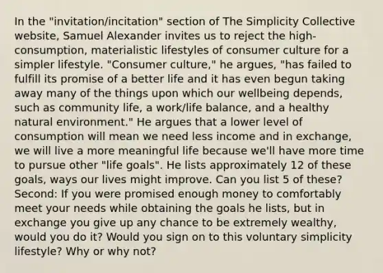 In the "invitation/incitation" section of The Simplicity Collective website, Samuel Alexander invites us to reject the high-consumption, materialistic lifestyles of consumer culture for a simpler lifestyle. "Consumer culture," he argues, "has failed to fulfill its promise of a better life and it has even begun taking away many of the things upon which our wellbeing depends, such as community life, a work/life balance, and a healthy natural environment." He argues that a lower level of consumption will mean we need less income and in exchange, we will live a more meaningful life because we'll have more time to pursue other "life goals". He lists approximately 12 of these goals, ways our lives might improve. Can you list 5 of these? Second: If you were promised enough money to comfortably meet your needs while obtaining the goals he lists, but in exchange you give up any chance to be extremely wealthy, would you do it? Would you sign on to this voluntary simplicity lifestyle? Why or why not?