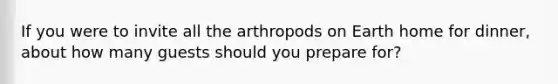 If you were to invite all the arthropods on Earth home for dinner, about how many guests should you prepare for?