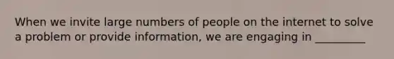 When we invite large numbers of people on the internet to solve a problem or provide information, we are engaging in _________