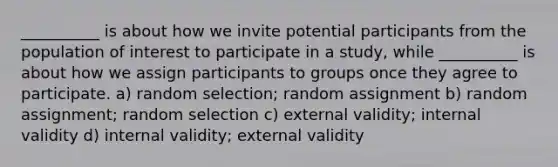 __________ is about how we invite potential participants from the population of interest to participate in a study, while __________ is about how we assign participants to groups once they agree to participate. a) random selection; random assignment b) random assignment; random selection c) external validity; internal validity d) internal validity; external validity