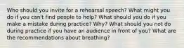 Who should you invite for a rehearsal speech? What might you do if you can't find people to help? What should you do if you make a mistake during practice? Why? What should you not do during practice if you have an audience in front of you? What are the recommendations about breathing?