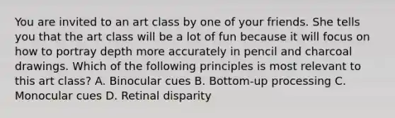 You are invited to an art class by one of your friends. She tells you that the art class will be a lot of fun because it will focus on how to portray depth more accurately in pencil and charcoal drawings. Which of the following principles is most relevant to this art class? A. Binocular cues B. Bottom-up processing C. Monocular cues D. Retinal disparity