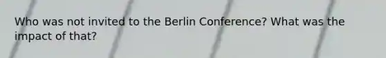 Who was not invited to the Berlin Conference? What was the impact of that?