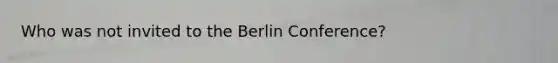 Who was not invited to the <a href='https://www.questionai.com/knowledge/kBBYlecGTd-berlin-conference' class='anchor-knowledge'>berlin conference</a>?