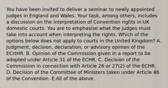 You have been invited to deliver a seminar to newly appointed judges in England and Wales. Your task, among others, includes a discussion on the interpretation of Convention rights in UK domestic courts. You are to emphasise what the judges must take into account when interpreting the rights. Which of the options below does not apply to courts in the United Kingdom? A. Judgment, decision, declaration, or advisory opinion of the ECrtHR. B. Opinion of the Commission given in a report to be adopted under Article 31 of the ECHR. C. Decision of the Commission in connection with Article 26 or 27(2) of the ECHR. D. Decision of the Committee of Ministers taken under Article 46 of the Convention. E.All of the above.