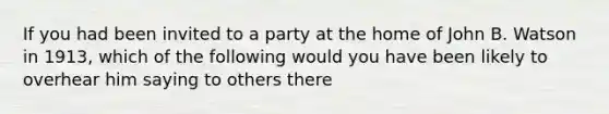 If you had been invited to a party at the home of John B. Watson in 1913, which of the following would you have been likely to overhear him saying to others there