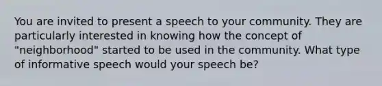 You are invited to present a speech to your community. They are particularly interested in knowing how the concept of "neighborhood" started to be used in the community. What type of informative speech would your speech be?