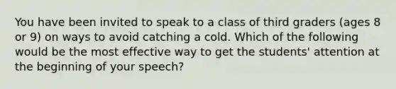 You have been invited to speak to a class of third graders (ages 8 or 9) on ways to avoid catching a cold. Which of the following would be the most effective way to get the students' attention at the beginning of your speech?