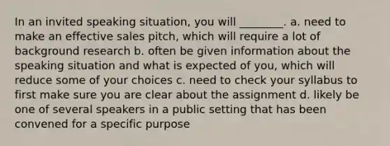 In an invited speaking situation, you will ________. a. need to make an effective sales pitch, which will require a lot of background research b. often be given information about the speaking situation and what is expected of you, which will reduce some of your choices c. need to check your syllabus to first make sure you are clear about the assignment d. likely be one of several speakers in a public setting that has been convened for a specific purpose