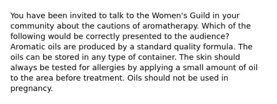 You have been invited to talk to the Women's Guild in your community about the cautions of aromatherapy. Which of the following would be correctly presented to the audience? Aromatic oils are produced by a standard quality formula. The oils can be stored in any type of container. The skin should always be tested for allergies by applying a small amount of oil to the area before treatment. Oils should not be used in pregnancy.