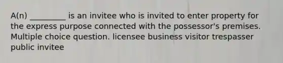 A(n) _________ is an invitee who is invited to enter property for the express purpose connected with the possessor's premises. Multiple choice question. licensee business visitor trespasser public invitee