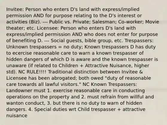 Invitee: Person who enters D's land with express/implied permission AND for purpose relating to the D's interest or activities (Biz). --- Public vs. Private; Salesman; Co-worker; Movie theater; etc. Licensee: Person who enters D's land with express/implied permission AND who does not enter for purpose of benefiting D. --- Social guests, bible group, etc. Trespassers: Unknown trespassers = no duty; Known trespassers D has duty to ecercise reasonable care to warn a known trespasser of hidden dangers of which D is aware and the known trespasser is unaware (if related to Children + Attractive Nuisance, higher std). NC RULE!!!! Traditional distinction between Invitee & Licensee has been abrogated; both owed "duty of reasonable care towards all lawful visitors." NC Known Trespassers: Landowner must 1. exercise reasonable care in conducting operations on the property and 2. must refrain from willful and wanton conduct, 3. but there is no duty to warn of hidden dangers. 4. Special duties wrt Child trespasser + attractive nuisance