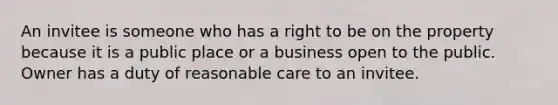 An invitee is someone who has a right to be on the property because it is a public place or a business open to the public. Owner has a duty of reasonable care to an invitee.