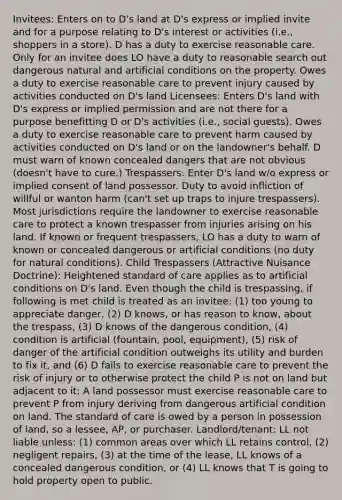 Invitees: Enters on to D's land at D's express or implied invite and for a purpose relating to D's interest or activities (i.e., shoppers in a store). D has a duty to exercise reasonable care. Only for an invitee does LO have a duty to reasonable search out dangerous natural and artificial conditions on the property. Owes a duty to exercise reasonable care to prevent injury caused by activities conducted on D's land Licensees: Enters D's land with D's express or implied permission and are not there for a purpose benefitting D or D's activities (i.e., social guests). Owes a duty to exercise reasonable care to prevent harm caused by activities conducted on D's land or on the landowner's behalf. D must warn of known concealed dangers that are not obvious (doesn't have to cure.) Trespassers: Enter D's land w/o express or implied consent of land possessor. Duty to avoid infliction of willful or wanton harm (can't set up traps to injure trespassers). Most jurisdictions require the landowner to exercise reasonable care to protect a known trespasser from injuries arising on his land. If known or frequent trespassers, LO has a duty to warn of known or concealed dangerous or artificial conditions (no duty for natural conditions). Child Trespassers (Attractive Nuisance Doctrine): Heightened standard of care applies as to artificial conditions on D's land. Even though the child is trespassing, if following is met child is treated as an invitee: (1) too young to appreciate danger, (2) D knows, or has reason to know, about the trespass, (3) D knows of the dangerous condition, (4) condition is artificial (fountain, pool, equipment), (5) risk of danger of the artificial condition outweighs its utility and burden to fix it, and (6) D fails to exercise reasonable care to prevent the risk of injury or to otherwise protect the child P is not on land but adjacent to it: A land possessor must exercise reasonable care to prevent P from injury deriving from dangerous artificial condition on land. The standard of care is owed by a person in possession of land, so a lessee, AP, or purchaser. Landlord/tenant: LL not liable unless: (1) common areas over which LL retains control, (2) negligent repairs, (3) at the time of the lease, LL knows of a concealed dangerous condition, or (4) LL knows that T is going to hold property open to public.