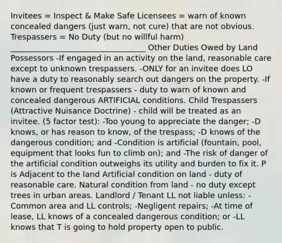 Invitees = Inspect & Make Safe Licensees = warn of known concealed dangers (just warn, not cure) that are not obvious. Trespassers = No Duty (but no willful harm) __________________________________ Other Duties Owed by Land Possessors -If engaged in an activity on the land, reasonable care except to unknown trespassers. -ONLY for an invitee does LO have a duty to reasonably search out dangers on the property. -If known or frequent trespassers - duty to warn of known and concealed dangerous ARTIFICIAL conditions. Child Trespassers (Attractive Nuisance Doctrine) - child will be treated as an invitee. (5 factor test): -Too young to appreciate the danger; -D knows, or has reason to know, of the trespass; -D knows of the dangerous condition; and -Condition is artificial (fountain, pool, equipment that looks fun to climb on); and -The risk of danger of the artificial condition outweighs its utility and burden to fix it. P is Adjacent to the land Artificial condition on land - duty of reasonable care. Natural condition from land - no duty except trees in urban areas. Landlord / Tenant LL not liable unless: -Common area and LL controls; -Negligent repairs; -At time of lease, LL knows of a concealed dangerous condition; or -LL knows that T is going to hold property open to public.