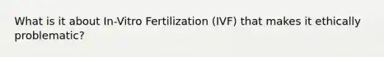 What is it about In-Vitro Fertilization (IVF) that makes it ethically problematic?