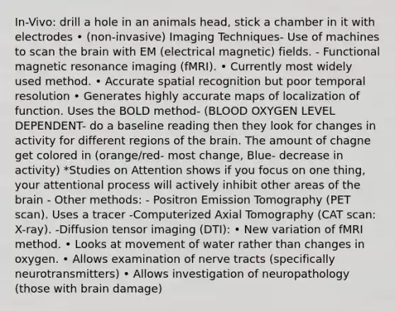 In-Vivo: drill a hole in an animals head, stick a chamber in it with electrodes • (non-invasive) Imaging Techniques- Use of machines to scan the brain with EM (electrical magnetic) fields. - Functional magnetic resonance imaging (fMRI). • Currently most widely used method. • Accurate spatial recognition but poor temporal resolution • Generates highly accurate maps of localization of function. Uses the BOLD method- (BLOOD OXYGEN LEVEL DEPENDENT- do a baseline reading then they look for changes in activity for different regions of the brain. The amount of chagne get colored in (orange/red- most change, Blue- decrease in activity) *Studies on Attention shows if you focus on one thing, your attentional process will actively inhibit other areas of the brain - Other methods: - Positron Emission Tomography (PET scan). Uses a tracer -Computerized Axial Tomography (CAT scan: X-ray). -Diffusion tensor imaging (DTI): • New variation of fMRI method. • Looks at movement of water rather than changes in oxygen. • Allows examination of nerve tracts (specifically neurotransmitters) • Allows investigation of neuropathology (those with brain damage)