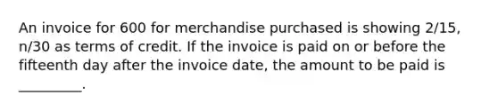 An invoice for 600 for merchandise purchased is showing 2/15, n/30 as terms of credit. If the invoice is paid on or before the fifteenth day after the invoice date, the amount to be paid is _________.