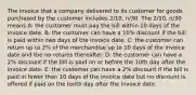 The invoice that a company delivered to its customer for goods purchased by the customer includes 2/10, n/30. The 2/10, n/30 means A: the customer must pay the bill within 10 days of the invoice date. B: the customer can have a 10% discount if the bill is paid within two days of the invoice date. C: the customer can return up to 2% of the merchandise up to 10 days of the invoice date and the no returns thereafter. D: the customer can have a 2% discount if the bill is paid on or before the 10th day after the invoice date. E: the customer can have a 2% discount if the bill is paid in fewer than 10 days of the invoice date but no discount is offered if paid on the tenth day after the invoice date.