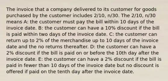 The invoice that a company delivered to its customer for goods purchased by the customer includes 2/10, n/30. The 2/10, n/30 means A: the customer must pay the bill within 10 days of the invoice date. B: the customer can have a 10% discount if the bill is paid within two days of the invoice date. C: the customer can return up to 2% of the merchandise up to 10 days of the invoice date and the no returns thereafter. D: the customer can have a 2% discount if the bill is paid on or before the 10th day after the invoice date. E: the customer can have a 2% discount if the bill is paid in fewer than 10 days of the invoice date but no discount is offered if paid on the tenth day after the invoice date.