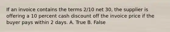 If an invoice contains the terms 2/10 net 30, the supplier is offering a 10 percent cash discount off the invoice price if the buyer pays within 2 days. A. True B. False