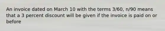 An invoice dated on March 10 with the terms 3/60, n/90 means that a 3 percent discount will be given if the invoice is paid on or before