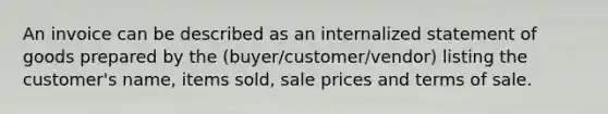 An invoice can be described as an internalized statement of goods prepared by the (buyer/customer/vendor) listing the customer's name, items sold, sale prices and terms of sale.