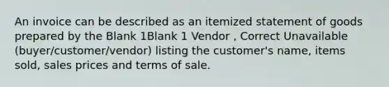 An invoice can be described as an itemized statement of goods prepared by the Blank 1Blank 1 Vendor , Correct Unavailable (buyer/customer/vendor) listing the customer's name, items sold, sales prices and terms of sale.