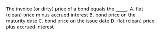 The invoice (or dirty) price of a bond equals the _____. A. flat (clean) price minus accrued interest B. bond price on the maturity date C. bond price on the issue date D. flat (clean) price plus accrued interest