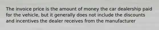 The invoice price is the amount of money the car dealership paid for the vehicle, but it generally does not include the discounts and incentives the dealer receives from the manufacturer