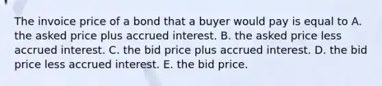 The invoice price of a bond that a buyer would pay is equal to A. the asked price plus accrued interest. B. the asked price less accrued interest. C. the bid price plus accrued interest. D. the bid price less accrued interest. E. the bid price.