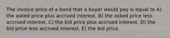 The invoice price of a bond that a buyer would pay is equal to A) the asked price plus accrued interest. B) the asked price less accrued interest. C) the bid price plus accrued interest. D) the bid price less accrued interest. E) the bid price.