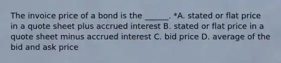 The invoice price of a bond is the ______. *A. stated or flat price in a quote sheet plus accrued interest B. stated or flat price in a quote sheet minus accrued interest C. bid price D. average of the bid and ask price