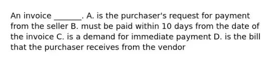 An invoice​ _______. A. is the​ purchaser's request for payment from the seller B. must be paid within 10 days from the date of the invoice C. is a demand for immediate payment D. is the bill that the purchaser receives from the vendor