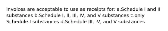 Invoices are acceptable to use as receipts for: a.Schedule I and II substances b.Schedule I, II, III, IV, and V substances c.only Schedule I substances d.Schedule III, IV, and V substances