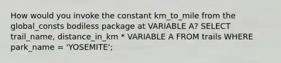 How would you invoke the constant km_to_mile from the global_consts bodiless package at VARIABLE A? SELECT trail_name, distance_in_km * VARIABLE A FROM trails WHERE park_name = 'YOSEMITE';