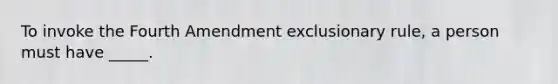 To invoke the Fourth Amendment exclusionary rule, a person must have _____.