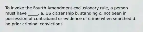 To invoke the Fourth Amendment exclusionary rule, a person must have _____. a. US citizenship b. standing c. not been in possession of contraband or evidence of crime when searched d. no prior criminal convictions