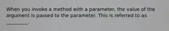 When you invoke a method with a parameter, the value of the argument is passed to the parameter. This is referred to as _________.