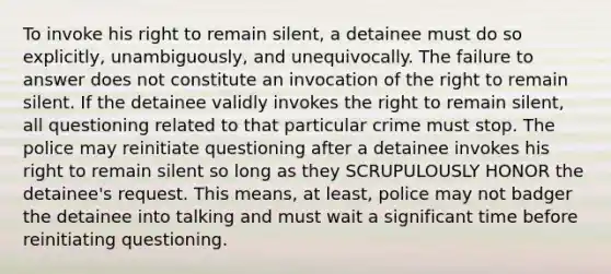 To invoke his right to remain silent, a detainee must do so explicitly, unambiguously, and unequivocally. The failure to answer does not constitute an invocation of the right to remain silent. If the detainee validly invokes the right to remain silent, all questioning related to that particular crime must stop. The police may reinitiate questioning after a detainee invokes his right to remain silent so long as they SCRUPULOUSLY HONOR the detainee's request. This means, at least, police may not badger the detainee into talking and must wait a significant time before reinitiating questioning.