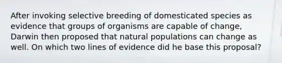 After invoking selective breeding of domesticated species as evidence that groups of organisms are capable of change, Darwin then proposed that natural populations can change as well. On which two lines of evidence did he base this proposal?