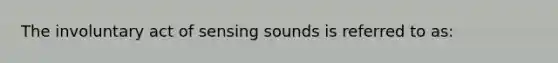 The involuntary act of sensing sounds is referred to as: