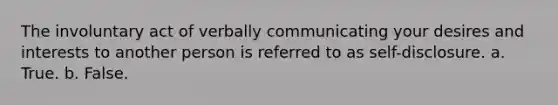 The involuntary act of verbally communicating your desires and interests to another person is referred to as self-disclosure.​ a. ​True. b. ​False.