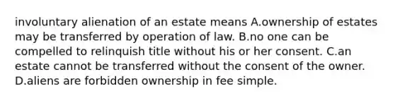 involuntary alienation of an estate means A.ownership of estates may be transferred by operation of law. B.no one can be compelled to relinquish title without his or her consent. C.an estate cannot be transferred without the consent of the owner. D.aliens are forbidden ownership in fee simple.